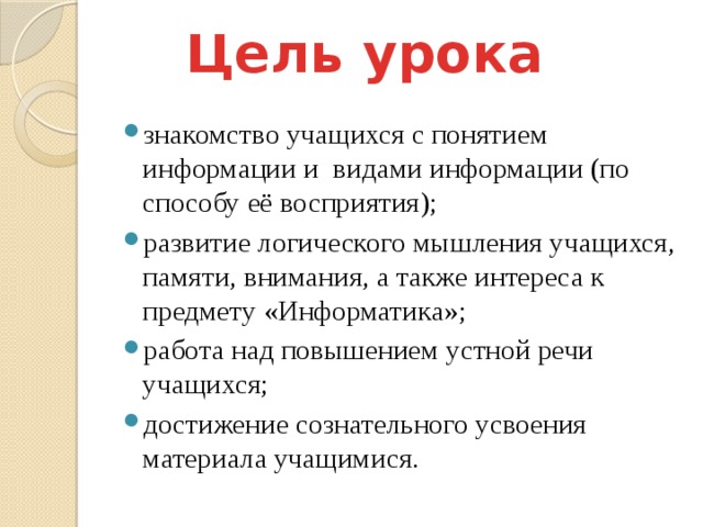 Цель урока знакомство учащихся с понятием информации и видами информации (по способу её восприятия); развитие логического мышления учащихся, памяти, внимания, а также интереса к предмету «Информатика»; работа над повышением устной речи учащихся; достижение сознательного усвоения материала учащимися. 