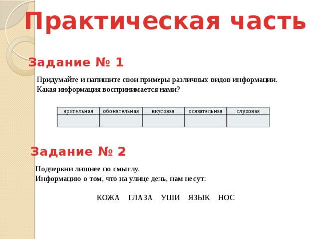 Практическая часть Задание № 1 Придумайте и напишите свои примеры различных видов информации. Какая информация воспринимается нами? зрительная обонятельная вкусовая осязательная слуховая Задание № 2 Подчеркни лишнее по смыслу. Информацию о том, что на улице день, нам несут: КОЖА ГЛАЗА УШИ ЯЗЫК НОС 