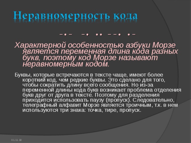 − • − − • • • − − • • − Характерной особенностью азбуки Морзе является переменная длина кода разных букв, поэтому код Морзе называют неравномерным кодом. Буквы, которые встречаются в тексте чаще, имеют более короткий код, чем редкие буквы. Это сделано для того, чтобы сократить длину всего сообщения. Но из-за переменной длины кода букв возникает проблема отделения букв друг от друга в тексте. Поэтому для разделения приходится использовать паузу (пропуск). Следовательно, телеграфный алфавит Морзе является троичным, т.к. в нем используются три знака: точка, тире, пропуск. 01.11.18 