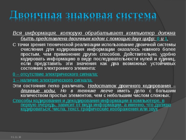 Вся информация, которую обрабатывает компьютер должна быть представлена двоичным кодом с помощью двух цифр: 0 и 1 . С точки зрения технической реализации использование двоичной системы счисления для кодирования информации оказалось намного более простым, чем применение других способов. Действительно, удобно кодировать информацию в виде последовательности нулей и единиц, если представить эти значения как два возможных устойчивых состояния электронного элемента: 0 – отсутствие электрического сигнала; 1 – наличие электрического сигнала. Эти состояния легко различать. Недостаток двоичного кодирования – длинные коды .  Но в технике  легче иметь дело с большим количеством простых элементов, чем с небольшим числом сложных. Способы кодирования и декодирования информации в компьютере, в первую очередь, зависит от вида информации, а именно, что должно кодироваться: числа, текст, графические изображения или звук . 01.11.18 
