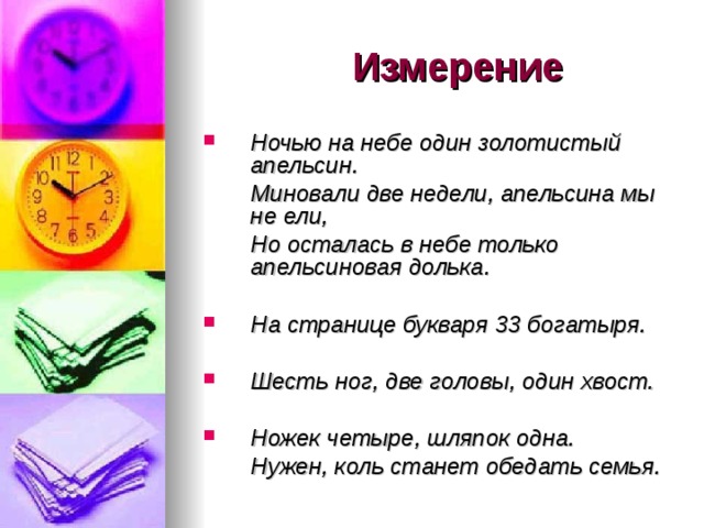  Измерение Ночью на небе один золотистый апельсин.  Миновали две недели, апельсина мы не ели,  Но осталась в небе только апельсиновая долька.  На странице букваря 33 богатыря.  Шесть ног, две головы, один хвост. Ножек четыре, шляпок одна.  Нужен, коль станет обедать семья. 