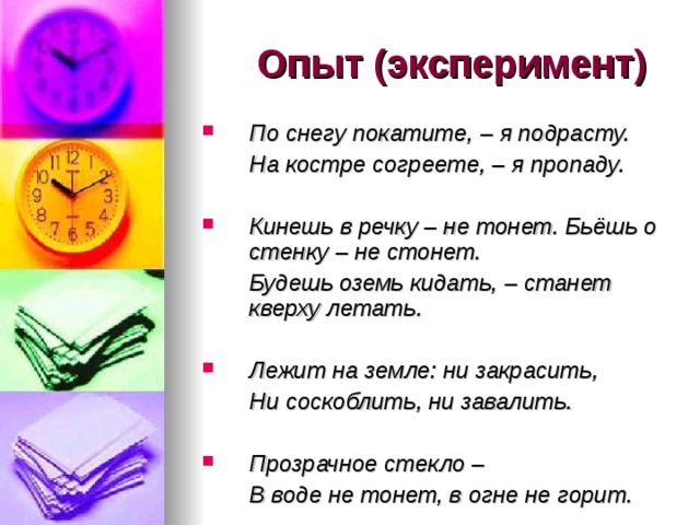  Опыт (эксперимент) По снегу покатите, – я подрасту.  На костре согреете, – я пропаду.  Кинешь в речку – не тонет. Бьёшь о стенку – не стонет.  Будешь оземь кидать, – станет кверху летать.  Лежит на земле: ни закрасить,  Ни соскоблить, ни завалить.  Прозрачное стекло –  В воде не тонет, в огне не горит. 