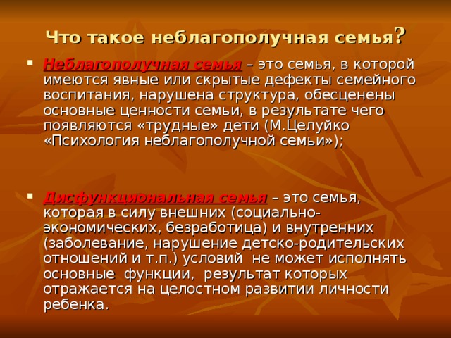 Что такое неблагополучная семья ? Неблагополучная семья – это семья, в которой имеются явные или скрытые дефекты семейного воспитания, нарушена структура, обесценены основные ценности семьи, в результате чего появляются «трудные» дети (М.Целуйко «Психология неблагополучной семьи»); Дисфункциональная семья – это семья, которая в силу внешних (социально-экономических, безработица) и внутренних (заболевание, нарушение детско-родительских отношений и т.п.) условий не может исполнять основные функции, результат которых отражается на целостном развитии личности ребенка. 