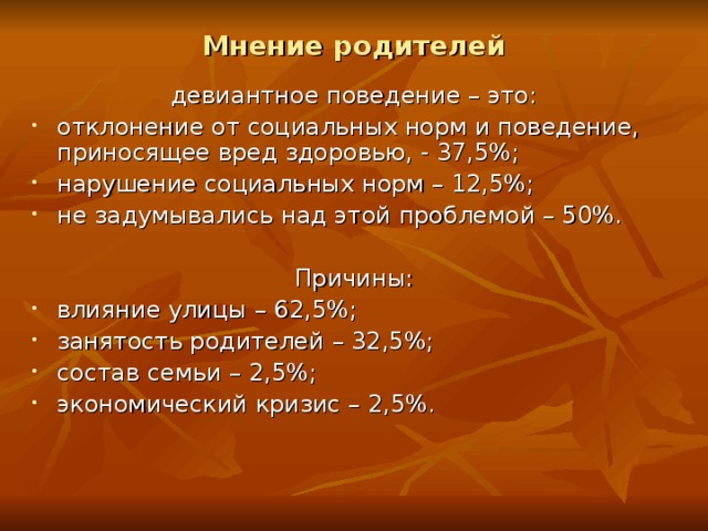 Мнение родителей девиантное поведение – это: отклонение от социальных норм и поведение, приносящее вред здоровью, - 37,5%; нарушение социальных норм – 12,5%; не задумывались над этой проблемой – 50%.  Причины: влияние улицы – 62,5%; занятость родителей – 32,5%; состав семьи – 2,5%; экономический кризис – 2,5%. 