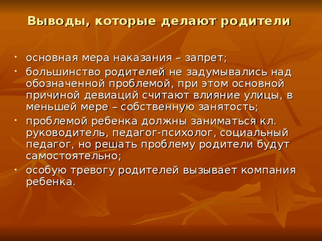 Выводы, которые делают родители основная мера наказания – запрет; большинство родителей не задумывались над обозначенной проблемой, при этом основной причиной девиаций считают влияние улицы, в меньшей мере – собственную занятость; проблемой ребенка должны заниматься кл. руководитель, педагог-психолог, социальный педагог, но решать проблему родители будут самостоятельно; особую тревогу родителей вызывает компания ребенка. 