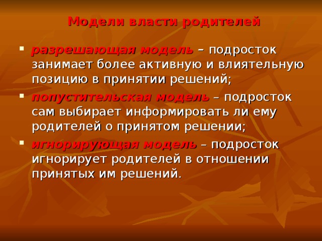 Модели власти родителей разрешающая модель – подросток занимает более активную и влиятельную позицию в принятии решений; попустительская модель – подросток сам выбирает информировать ли ему родителей о принятом решении; игнорирующая модель – подросток игнорирует родителей в отношении принятых им решений.   