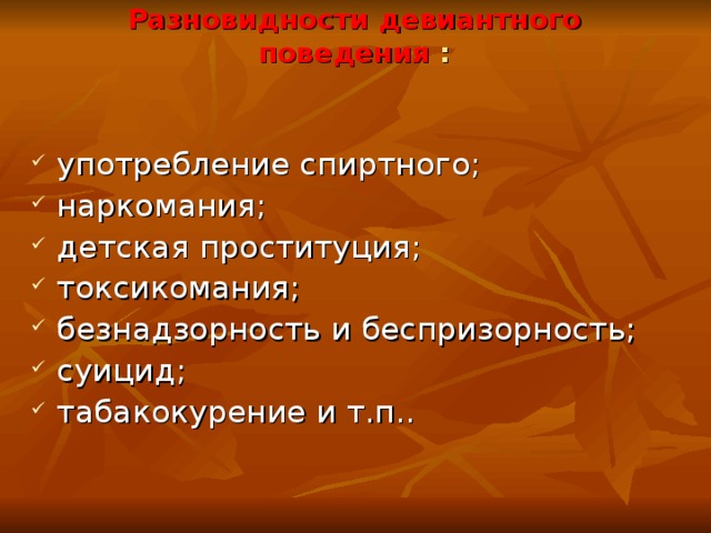 Разновидности девиантного поведения : употребление спиртного; наркомания; детская проституция; токсикомания; безнадзорность и беспризорность; суицид; табакокурение  и т.п.. 