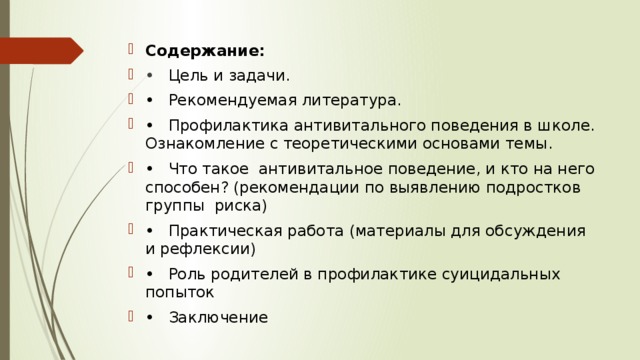 Содержание: •  Цель и задачи. •  Рекомендуемая литература. •  Профилактика антивитального поведения в школе. Ознакомление с теоретическими основами темы. •  Что такое антивитальное поведение, и кто на него способен? (рекомендации по выявлению подростков группы риска) •  Практическая работа (материалы для обсуждения и рефлексии) •  Роль родителей в профилактике суицидальных попыток •  Заключение 