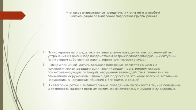 Что такое антивитальное поведение, и кто на него способен?  (Рекомендации по выявлению подростков группы риска.)     Психотерапевты определяют антивитальное поведение как осознанный акт устранения из жизни под воздействием острых психотравмирующих ситуаций, при котором собственная жизнь теряет для человека смысл.  Общей причиной антивитального поведения является социально-психологическая дезадаптация, возникающая под влиянием острых психотравмирующих ситуаций, нарушения взаимодействия личности с ее ближайшим окружением. Однако для подростков это чаще всего не тотальные нарушения, а нарушения общения с близкими, с семьей. В категорию детей с антивитальным поведением включаются те, чье поведение и активность наносит вред им самим, их физическому и душевному здоровью. 