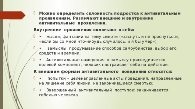 Можно определить склонность подростка к антивитальным проявлениям. Различают внешние и внутренние антивитальные проявления. Внутренние проявления включают в себя: •  мысли; фантазии на тему смерти («заснуть и не проснуться», «если бы со мной что-нибудь случилось, и я бы умер»); •   замыслы: продумывание способов самоубийства, выбор его средств и времени; •  Антивитальные намерения: к замыслу присоединяется волевой компонент, человек настраивает себя на действие. К внешним формам антивитального поведения относятся: •   попытки – целенаправленные акты поведения, направленные на лишение себя жизни, не закончившиеся смертью; •  Завершенный антивитальный поступок: заканчивается гибелью человека. 