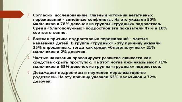 Согласно исследованиям главный источник негативных переживаний – семейные конфликты. На это указали 50% мальчиков и 78% девочек из группы «трудных» подростков. Среди «благополучных» подростков эти показатели 47% и 18% соответственно. Важная причина подростковых переживаний – частые наказания детей. В группе «трудных» - эту причину указали 35% опрошенных, тогда как среди «благополучных» 21% мальчиков и 2% девочек. Частые наказания провоцируют развитие лживости как средства скрыть проступок. На этот мотив лжи указывают 71% мальчиков и 63% девочек из группы «трудных» подростков. Досаждает подросткам и неумелое морализаторство родителей. На эту причину указали 65% мальчиков и 72% девочек. 