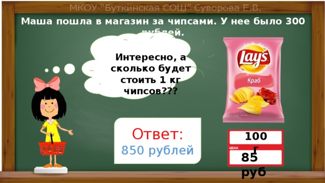 Маша пошла в магазин за чипсами. У нее было 300 рублей. Интересно, а сколько будет стоить 1 кг чипсов??? Ответ: 850 рублей 100 г 85 руб 