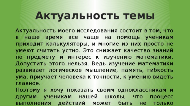 Актуальность темы Актуальность моего исследования состоит в том, что в наше время все чаще на помощь ученикам приходит калькуляторы, и многие из них просто не умеют считать устно. Это снижает качество знаний по предмету и интерес к изучению математики. Допустить этого нельзя. Ведь изучение математики развивает логическое мышление, память, гибкость ума, приучает человека к точности, к умению видеть главное. Поэтому я хочу показать своим одноклассникам и другим ученикам нашей школы, что процесс выполнения действий может быть не только полезным, но и интересным и увлекательным занятием. 