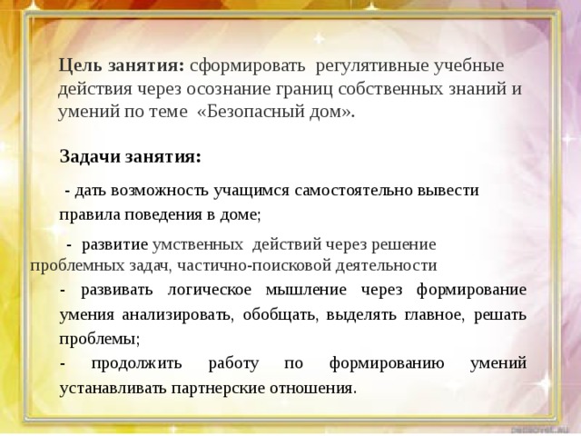 Цель занятия: сформировать регулятивные учебные действия через осознание границ собственных знаний и умений по теме «Безопасный дом». Задачи занятия:  - дать возможность учащимся самостоятельно вывести правила поведения в доме;  - развитие умственных действий через решение проблемных задач, частично-поисковой деятельности - развивать логическое мышление через формирование умения анализировать, обобщать, выделять главное, решать проблемы; - продолжить работу по формированию умений устанавливать партнерские отношения. 