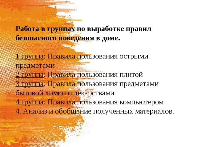 Работа в группах по выработке правил безопасного поведения в доме.  1 группа : Правила пользования острыми предметами 2 группа : Правила пользования плитой 3 группа : Правила пользования предметами бытовой химии и лекарствами 4 группа : Правила пользования компьютером 4. Анализ и обобщение полученных материалов. 