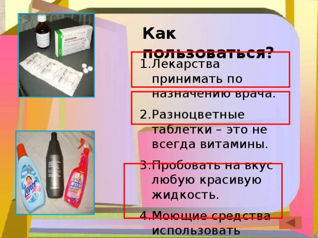 Как пользоваться? Лекарства принимать по назначению врача. Разноцветные таблетки – это не всегда витамины. Пробовать на вкус любую красивую жидкость. Моющие средства использовать согласно инструкции. 