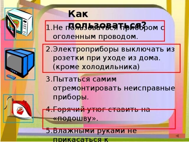 Как пользоваться? Не пользоваться прибором с оголенным проводом. Электроприборы выключать из розетки при уходе из дома. (кроме холодильника) Пытаться самим отремонтировать неисправные приборы. Горячий утюг ставить на «подошву». Влажными руками не прикасаться к электроприборам. 