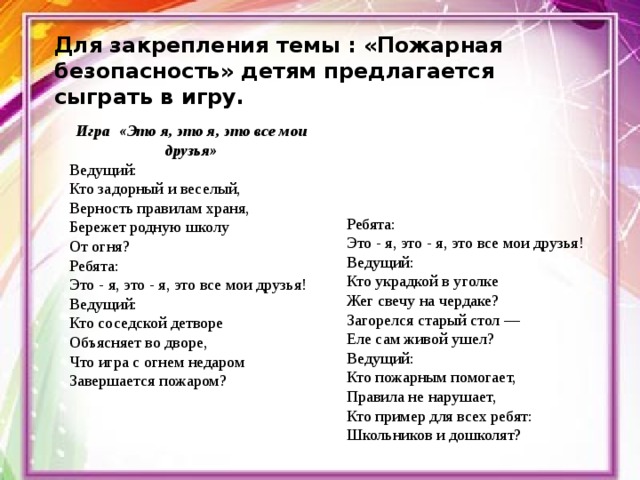 Для закрепления темы : «Пожарная безопасность» детям предлагается сыграть в игру.   Игра «Это я, это я, это все мои друзья» Ведущий: Кто задорный и веселый,  Верность правилам храня,  Бережет родную школу  От огня? Ребята: Это - я, это - я, это все мои друзья! Ведущий: Кто соседской детворе  Объясняет во дворе,  Что игра с огнем недаром  Завершается пожаром? Ребята: Это - я, это - я, это все мои друзья! Ведущий: Кто украдкой в уголке  Жег свечу на чердаке?  Загорелся старый стол —  Еле сам живой ушел? Ведущий: Кто пожарным помогает,  Правила не нарушает,  Кто пример для всех ребят:  Школьников и дошколят? 