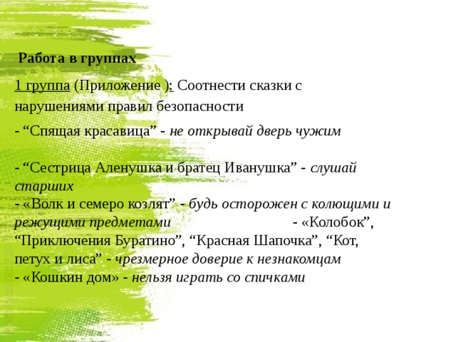  Работа в группах 1 группа (Приложение ) : Соотнести сказки с нарушениями правил безопасности - “Спящая красавица” - не открывай дверь чужим  - “Сестрица Аленушка и братец Иванушка” - слушай старших - «Волк и семеро козлят” - будь осторожен с колющими и режущими предметами - «Колобок”, “Приключения Буратино”, “Красная Шапочка”, “Кот, петух и лиса” - чрезмерное доверие к незнакомцам - «Кошкин дом» - нельзя играть со спичками  