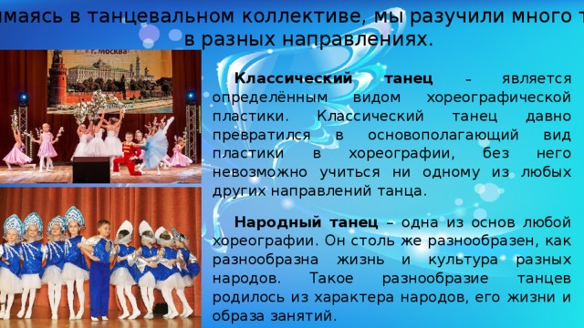 Занимаясь в танцевальном коллективе, мы разучили много танцев,  в разных направлениях. Классический танец  – является определённым видом хореографической пластики. Классический танец давно превратился в основополагающий вид пластики в хореографии, без него невозможно учиться ни одному из любых других направлений танца. Народный танец – одна из основ любой хореографии. Он столь же разнообразен, как разнообразна жизнь и культура разных народов. Такое разнообразие танцев родилось из характера народов, его жизни и образа занятий. 