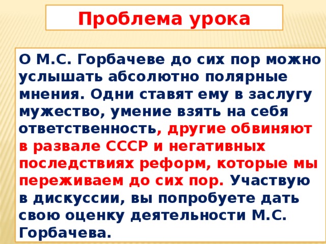 Проблема урока О М.С. Горбачеве до сих пор можно услышать абсолютно полярные мнения. Одни ставят ему в заслугу мужество, умение взять на себя ответственность , другие обвиняют в развале СССР и негативных последствиях реформ, которые мы переживаем до сих пор. Участвую в дискуссии, вы попробуете дать свою оценку деятельности М.С. Горбачева.