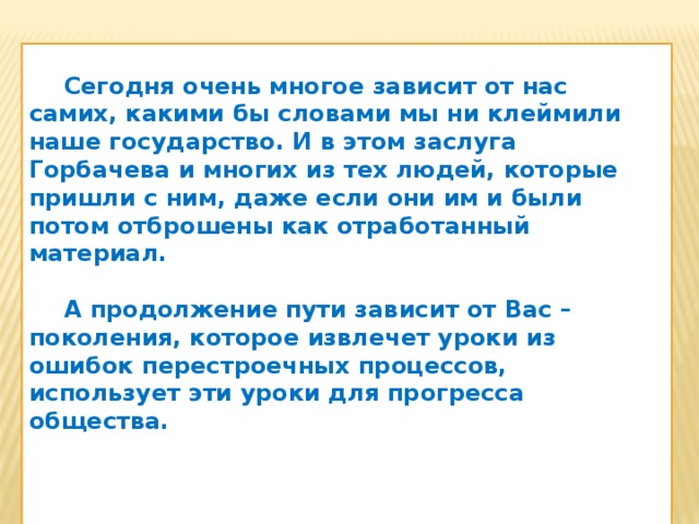 Сегодня очень многое зависит от нас самих, какими бы словами мы ни клеймили наше государство. И в этом заслуга Горбачева и многих из тех людей, которые пришли с ним, даже если они им и были потом отброшены как отработанный материал.   А продолжение пути зависит от Вас – поколения, которое извлечет уроки из ошибок перестроечных процессов, использует эти уроки для прогресса общества.