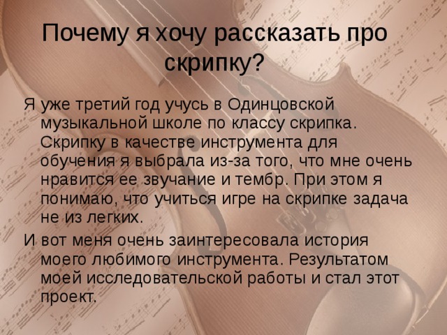 Почему я хочу рассказать про скрипку? Я уже третий год учусь в Одинцовской музыкальной школе по классу скрипка. Скрипку в качестве инструмента для обучения я выбрала из-за того, что мне очень нравится ее звучание и тембр. При этом я понимаю, что учиться игре на скрипке задача не из легких. И вот меня очень заинтересовала история моего любимого инструмента. Результатом моей исследовательской работы и стал этот проект. 