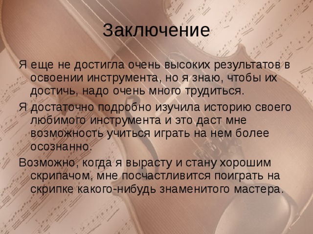 Я еще не достигла очень высоких результатов в освоении инструмента, но я знаю, чтобы их достичь, надо очень много трудиться. Я достаточно подробно изучила историю своего любимого инструмента и это даст мне возможность учиться играть на нем более осознанно. Возможно, когда я вырасту и стану хорошим скрипачом, мне посчастливится поиграть на скрипке какого-нибудь знаменитого мастера. 