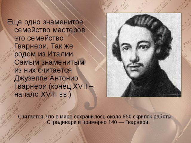 Еще одно знаменитое семейство мастеров это семейство Гварнери. Так же родом из Италии. Самым знаменитым из них считается Джузеппе Антонио Гварнери (конец XVII – начало XVIII вв.) Считается, что в мире сохранилось около 650 скрипок работы Страдивари и примерно 140 — Гварнери. 