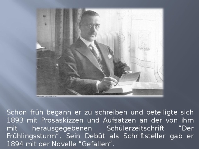 Schon früh begann er zu schreiben und beteiligte sich 1893 mit Prosaskizzen und Aufsätzen an der von ihm mit herausgegebenen Schülerzeitschrift “Der Frühlingssturm”. Sein Debüt als Schriftsteller gab er 1894 mit der Novelle “Gefallen”. 