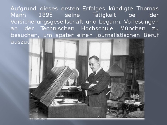 Aufgrund dieses ersten Erfolges kündigte Thomas Mann 1895 seine Tätigkeit bei der Versicherungsgesellschaft und begann, Vorlesungen an der Technischen Hochschule München zu besuchen, um später einen journalistischen Beruf auszuüben. 