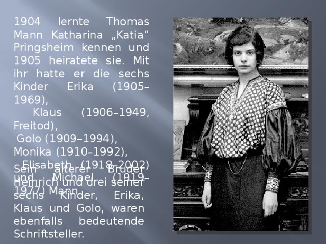 1904 lernte Thomas Mann Katharina „Katia“ Pringsheim kennen und 1905 heiratete sie. Mit ihr hatte er die sechs Kinder Erika (1905–1969),  Klaus (1906–1949, Freitod),  Golo (1909–1994), Monika (1910–1992),  Elisabeth (1918–2002) und Michael (1919–1977) Mann. Sein älterer Bruder Heinrich und drei seiner sechs Kinder, Erika, Klaus und Golo, waren ebenfalls bedeutende Schriftsteller. 