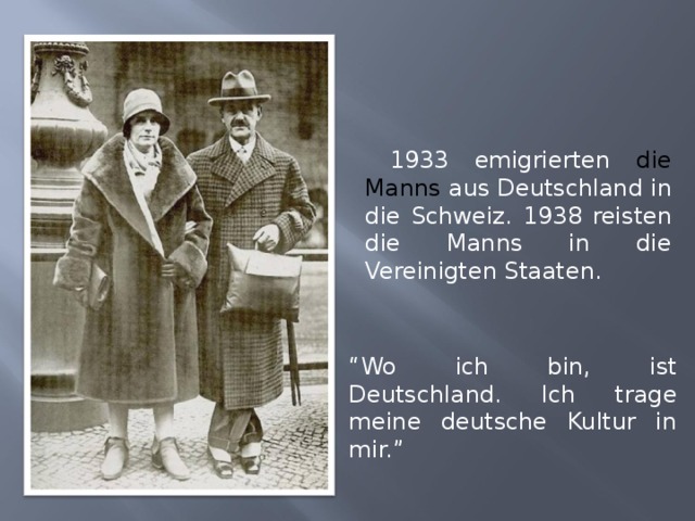  1933 emigrierten die Manns aus Deutschland in die Schweiz. 193 8 reisten die Manns in die Vereinigten Staaten. “ Wo ich bin, ist Deutschland. Ich trage meine deutsche Kultur in mir.” 