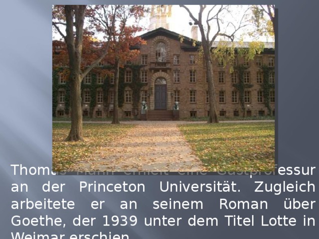 Thomas Mann erhielt eine Gastprofessur an der Princeton Universität. Zugleich arbeitete er an seinem Roman über Goethe, der 1939 unter dem Titel Lotte in Weimar erschien. 