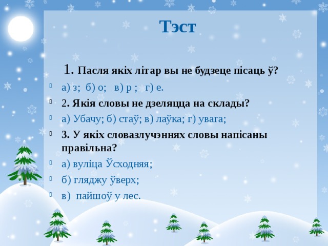 Тэст  1. Пасля якіх літар вы не будзеце пісаць ў? а ) з ; б ) о ; в ) р ; г ) е. 2 . Якія словы не дзеляцца на склады?  а) Убачу; б) стаў; в) лаўка; г) увага; 3. У якіх словазлучэннях словы напісаны правільна? а) в уліца Ўсходняя; б) г ляджу ўверх; в) п айшоў у лес.  