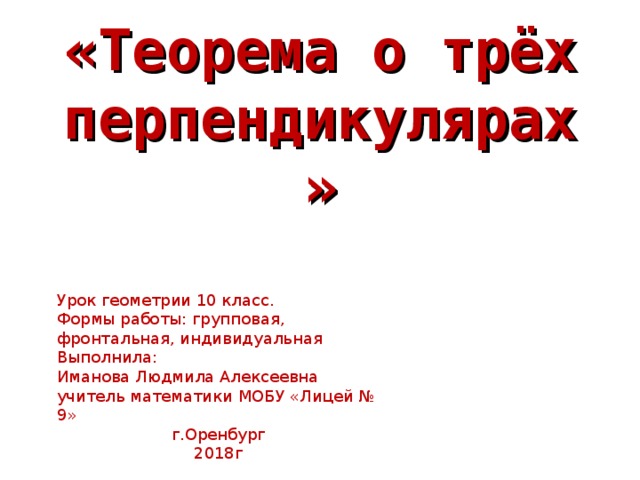 «Теорема о трёх перпендикулярах» Урок геометрии 10 класс. Формы работы: групповая, фронтальная, индивидуальная Выполнила: Иманова Людмила Алексеевна учитель математики МОБУ «Лицей № 9» г.Оренбург 2018г 