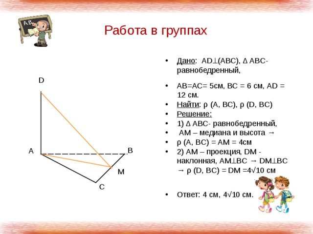 Работа в группах Дано : АD  (АВС), Δ АВС- равнобедренный, АВ=АС= 5см, ВС = 6 см, АD = 12 см. Найти : ρ (А, ВС), ρ (D, ВС) Решение: 1) Δ АВС- равнобедренный,  АМ – медиана и высота → ρ (А, ВС) = АМ = 4см 2) АМ – проекция, DМ - наклонная, АМ  BC → DМ  BC → ρ (D, ВС) = DМ =4√10 см  Ответ: 4 см, 4√10 см. D В А М С 