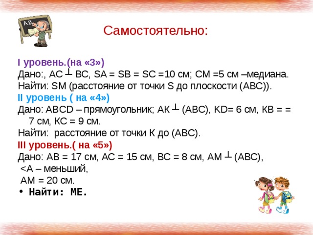 Самостоятельно: I уровень.(на «3») Дано:, АС ┴ ВС, SA = SB = SC =10 см; СМ =5 см –медиана. Найти: SM (расстояние от точки S до плоскости (АВС)). II уровень ( на «4») Дано: ABCD – прямоугольник; АК ┴ (АВС), KD= 6 см, КВ = = 7 см, КС = 9 см. Найти: расстояние от точки К до (АВС). III уровень.( на «5») Дано: АВ = 17 см, АС = 15 см, ВС = 8 см, АМ ┴ (АВС),   АМ = 20 см. Найти: МЕ. 