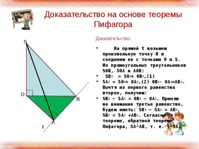 Доказательство на основе теоремы Пифагора Доказательство:  На прямой t возьмем произвольную точку В и соединим ее с точками О и S. Из прямоугольных треугольников SOB, SOA и AOB:  SВ 2 = SO 2 + OB 2 ,(1) SA 2 = SO 2 + OA 2 ,(2) OB 2 - OA 2 =AB 2 . Вычтя из первого равенства второе, получим: SB 2 – SA 2 = OB 2 – OA 2 . Приняв во внимание третье равенство, будем иметь: SB 2 – SA 2 = AB 2 , SB 2 = SA 2 +AB 2 . Согласно теореме, обратной теореме Пифагора, SA┴AB, т. е. t┴SA. S O B A t 