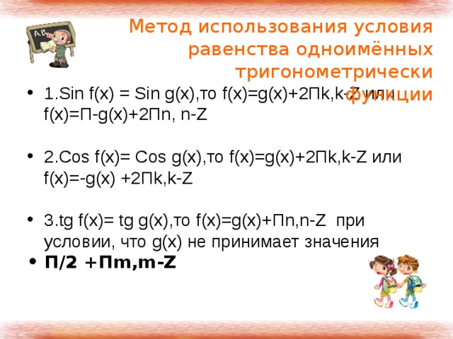 Метод использования условия равенства одноимённых тригонометрически функции 1.Sin f(x) = Sin g(x),то f(x)=g(x)+2Пk,k-Z или f(x)=П-g(x)+2Пn, n-Z  2.Cos f(x)= Cos g(x),то f(x)=g(x)+2Пk,k-Z или f(x)=-g(x) +2Пk,k-Z  3.tg f(x)= tg g(x),то f(x)=g(x)+Пn,n-Z при условии, что g(x) не принимает значения П/2 +Пm,m-Z 