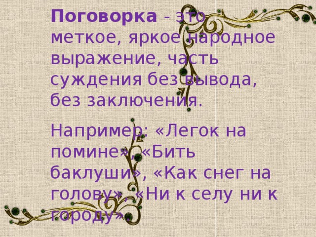 Поговорка - это меткое, яркое народное выражение, часть суждения без вывода, без заключения. Например: «Легок на помине», «Бить баклуши», «Как снег на голову», «Ни к селу ни к городу».
