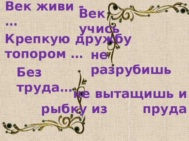 Век живи - … Век учись Крепкую дружбу топором … не разрубишь Без труда… не вытащишь и рыбку из пруда