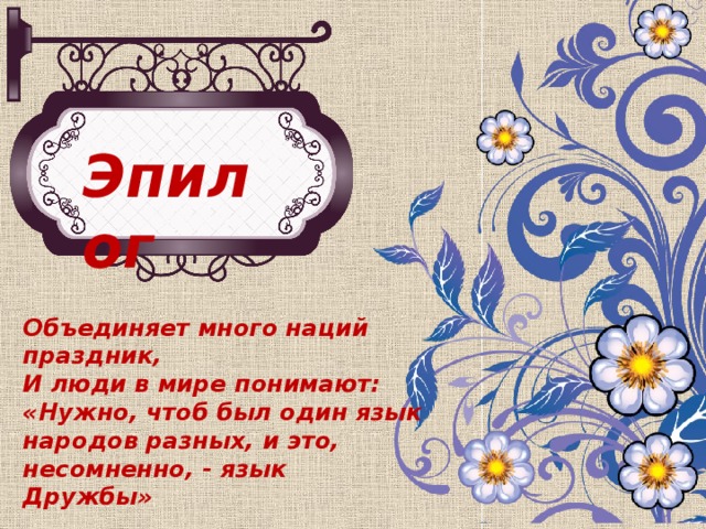 Эпилог Объединяет много наций праздник, И люди в мире понимают: «Нужно, чтоб был один язык народов разных, и это, несомненно, - язык Дружбы»