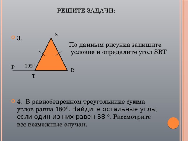 Решите задачи:   S 3. 4. В равнобедренном треугольнике сумма углов равна 180 ⁰. Найдите остальные углы, если один из них равен 38 ⁰. Рассмотрите все возможные случаи. По данным рисунка запишите  условие и определите угол SRT 102 ⁰ Р R Т 