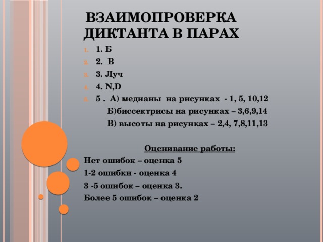 Взаимопроверка диктанта в парах 1. Б 2. В 3. Луч 4. N,D 5 . А) медианы на рисунках - 1, 5, 10,12  Б)биссектрисы на рисунках – 3,6,9,14  В) высоты на рисунках – 2,4, 7,8,11,13  Оценивание работы: Нет ошибок – оценка 5 1-2 ошибки - оценка 4 3 -5 ошибок – оценка 3. Более 5 ошибок – оценка 2    