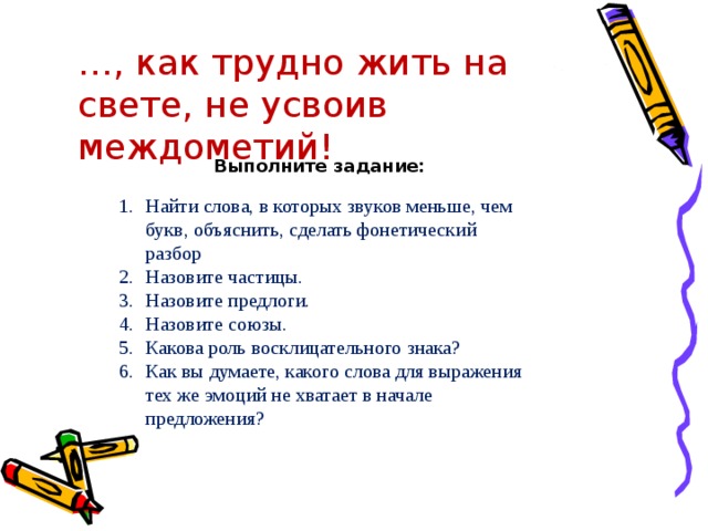 … , как трудно жить на свете, не усвоив междометий! Выполните задание: Найти слова, в которых звуков меньше, чем букв, объяснить, сделать фонетический разбор Назовите частицы. Назовите предлоги. Назовите союзы. Какова роль восклицательного знака? Как вы думаете, какого слова для выражения тех же эмоций не хватает в начале предложения? 