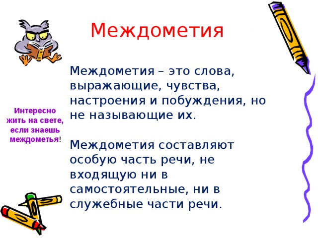 Междометия  Междометия – это слова, выражающие, чувства, настроения и побуждения, но не называющие их. Междометия составляют особую часть речи, не входящую ни в самостоятельные, ни в служебные части речи. Интересно жить на свете, если знаешь междометья ! 