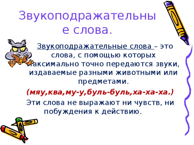 Звукоподражательные слова.  Звукоподражательные слова – это слова, с помощью которых максимально точно передаются звуки, издаваемые разными животными или предметами. (мяу,ква,му-у,буль-буль,ха-ха-ха.) Эти слова не выражают ни чувств, ни побуждения к действию.           