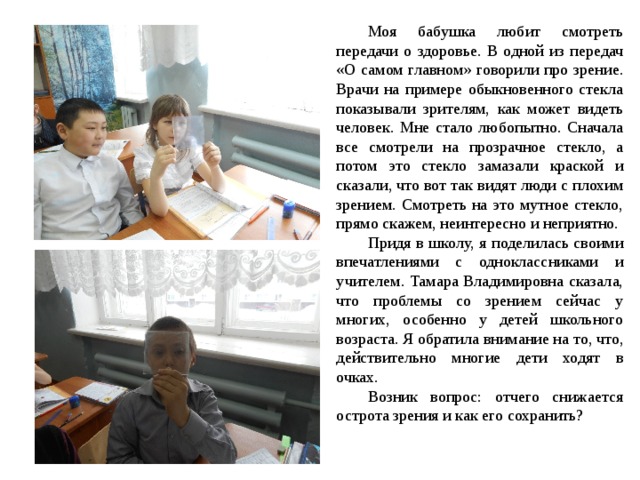 Моя бабушка любит смотреть передачи о здоровье. В одной из передач «О самом главном» говорили про зрение. Врачи на примере обыкновенного стекла показывали зрителям, как может видеть человек. Мне стало любопытно. Сначала все смотрели на прозрачное стекло, а потом это стекло замазали краской и сказали, что вот так видят люди с плохим зрением. Смотреть на это мутное стекло, прямо скажем, неинтересно и неприятно. Придя в школу, я поделилась своими впечатлениями с одноклассниками и учителем. Тамара Владимировна сказала, что проблемы со зрением сейчас у многих, особенно у детей школьного возраста. Я обратила внимание на то, что, действительно многие дети ходят в очках. Возник вопрос: отчего снижается острота зрения и как его сохранить? 
