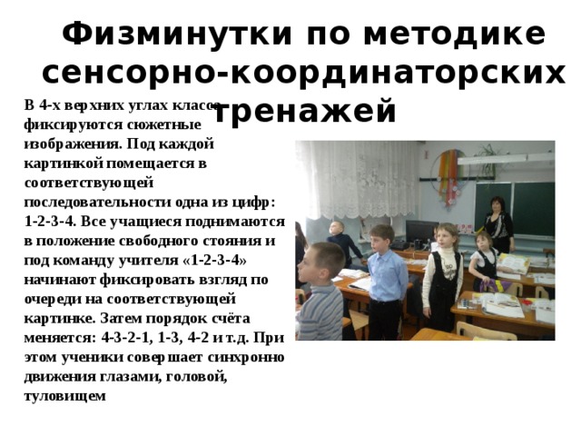 Физминутки по методике сенсорно-координаторских тренажей В 4-х верхних углах класса фиксируются сюжетные изображения. Под каждой картинкой помещается в соответствующей последовательности одна из цифр: 1-2-3-4. Все учащиеся поднимаются в положение свободного стояния и под команду учителя «1-2-3-4» начинают фиксировать взгляд по очереди на соответствующей картинке. Затем порядок счёта меняется: 4-3-2-1, 1-3, 4-2 и т.д. При этом ученики совершает синхронно движения глазами, головой, туловищем 